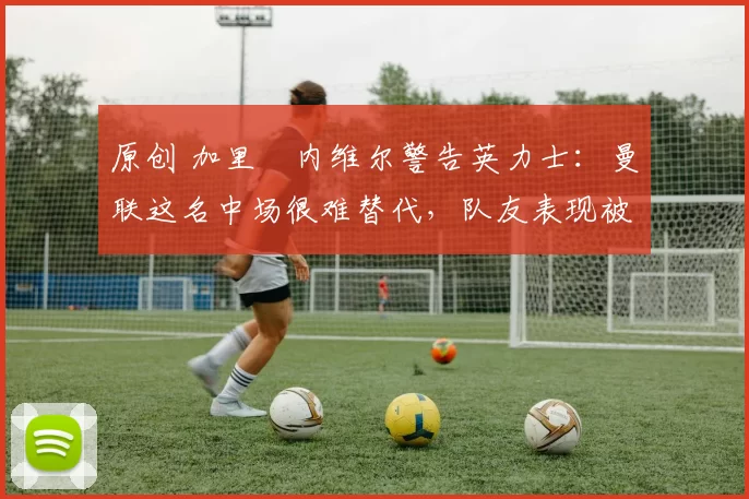 原创 加里・内维尔警告英力士:曼联这名中场很难替代,队友表现被赞 “离谱”