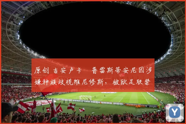 原创 吉安卢卡・普雷斯蒂安尼因涉嫌种族歧视维尼修斯，被欧足联禁赛