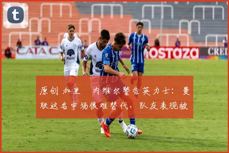 原创 加里・内维尔警告英力士:曼联这名中场很难替代,队友表现被赞 “离谱”