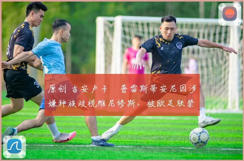 原创 吉安卢卡・普雷斯蒂安尼因涉嫌种族歧视维尼修斯，被欧足联禁赛