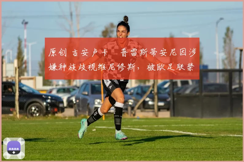 原创 吉安卢卡・普雷斯蒂安尼因涉嫌种族歧视维尼修斯，被欧足联禁赛