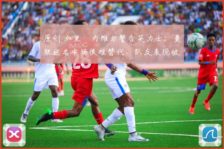原创 加里・内维尔警告英力士：曼联这名中场很难替代，队友表现被赞 “离谱”