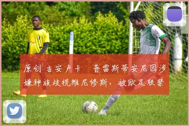 原创 吉安卢卡・普雷斯蒂安尼因涉嫌种族歧视维尼修斯，被欧足联禁赛