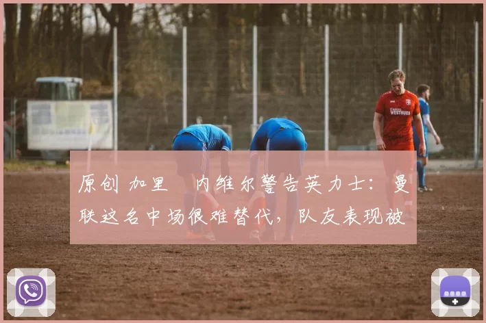 原创 加里・内维尔警告英力士：曼联这名中场很难替代，队友表现被赞 “离谱”