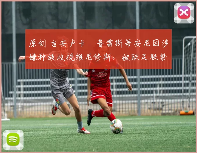 原创 吉安卢卡・普雷斯蒂安尼因涉嫌种族歧视维尼修斯，被欧足联禁赛