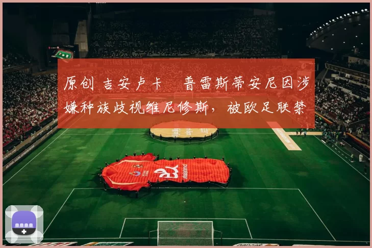 原创 吉安卢卡・普雷斯蒂安尼因涉嫌种族歧视维尼修斯,被欧足联禁赛