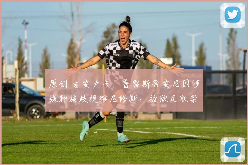 原创 吉安卢卡・普雷斯蒂安尼因涉嫌种族歧视维尼修斯，被欧足联禁赛