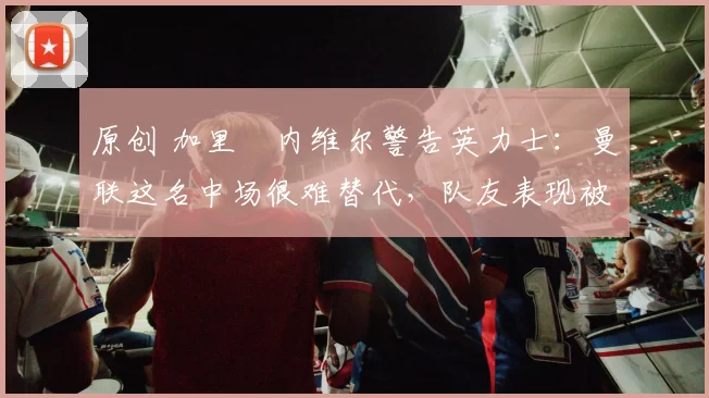 原创 加里・内维尔警告英力士：曼联这名中场很难替代，队友表现被赞 “离谱”