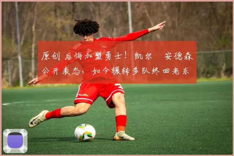 原创 后悔加盟勇士！凯尔・安德森公开表态，如今辗转多队终回老东家