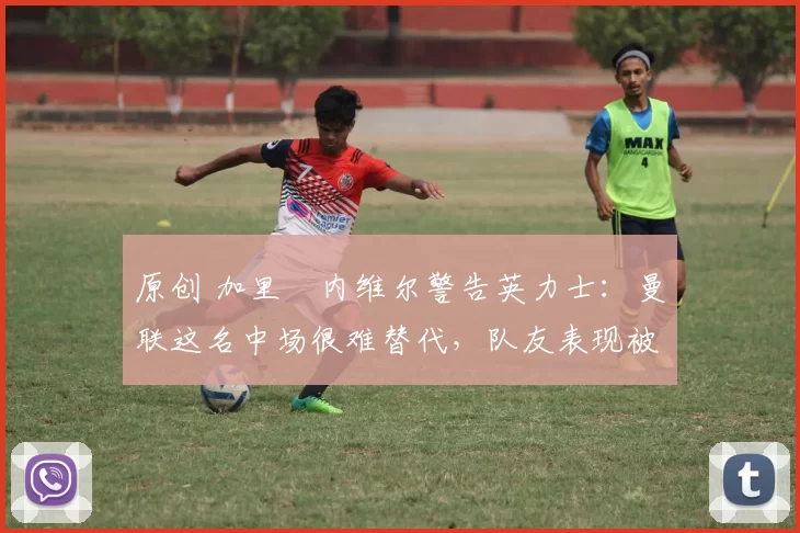 原创 加里・内维尔警告英力士：曼联这名中场很难替代，队友表现被赞 “离谱”