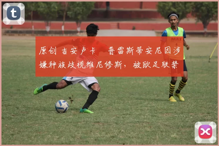 原创 吉安卢卡・普雷斯蒂安尼因涉嫌种族歧视维尼修斯，被欧足联禁赛