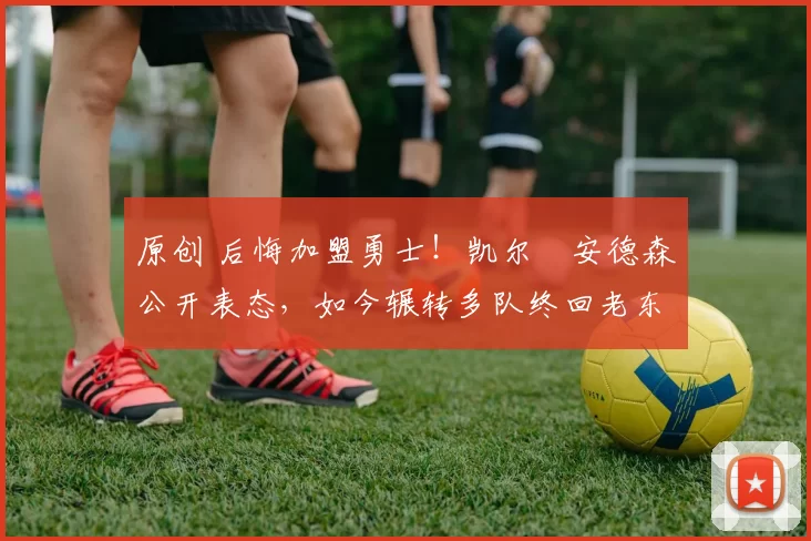 原创 后悔加盟勇士！凯尔・安德森公开表态，如今辗转多队终回老东家