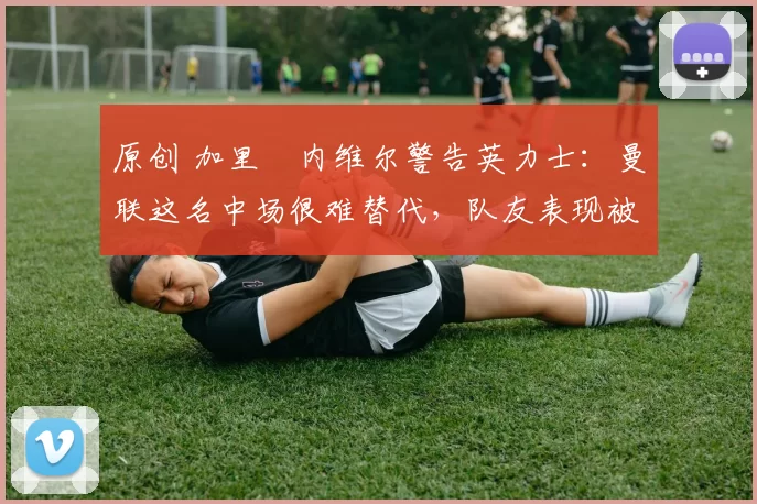 原创 加里・内维尔警告英力士：曼联这名中场很难替代，队友表现被赞 “离谱”