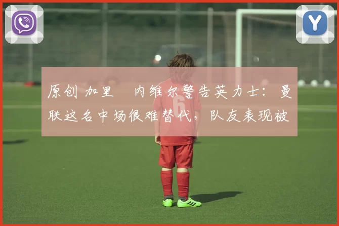 原创 加里・内维尔警告英力士：曼联这名中场很难替代，队友表现被赞 “离谱”