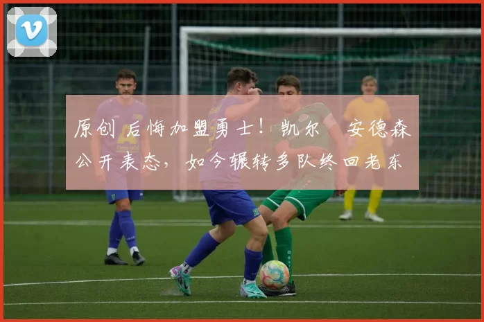 原创 后悔加盟勇士！凯尔・安德森公开表态，如今辗转多队终回老东家