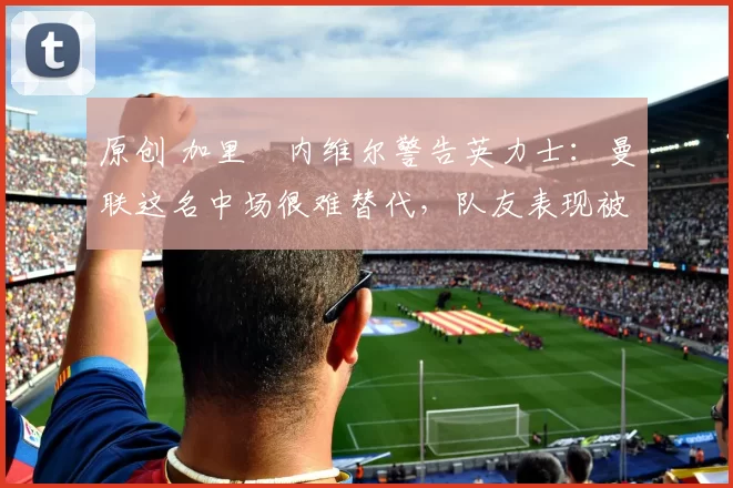 原创 加里・内维尔警告英力士：曼联这名中场很难替代，队友表现被赞 “离谱”