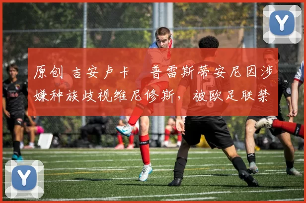 原创 吉安卢卡・普雷斯蒂安尼因涉嫌种族歧视维尼修斯,被欧足联禁赛