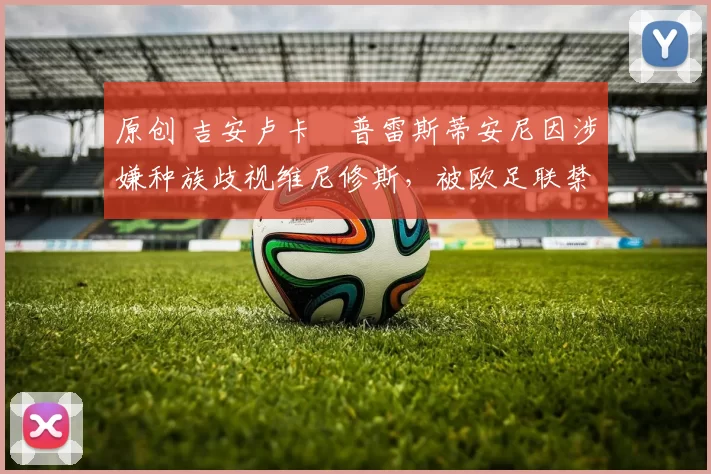 原创 吉安卢卡・普雷斯蒂安尼因涉嫌种族歧视维尼修斯，被欧足联禁赛