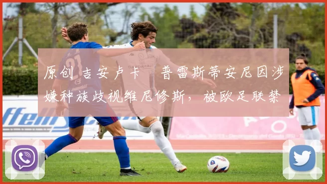 原创 吉安卢卡・普雷斯蒂安尼因涉嫌种族歧视维尼修斯，被欧足联禁赛