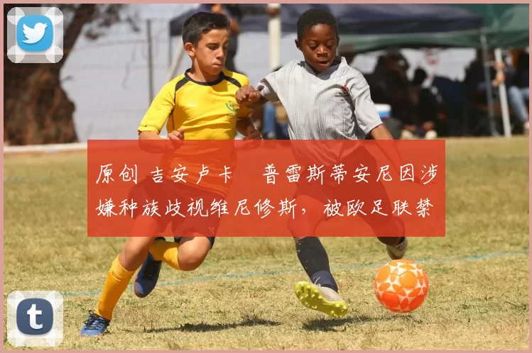 原创 吉安卢卡・普雷斯蒂安尼因涉嫌种族歧视维尼修斯，被欧足联禁赛