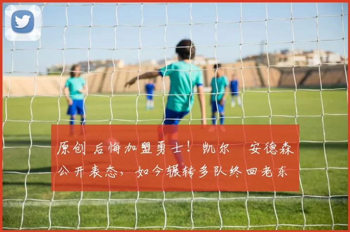 原创 后悔加盟勇士！凯尔・安德森公开表态，如今辗转多队终回老东家