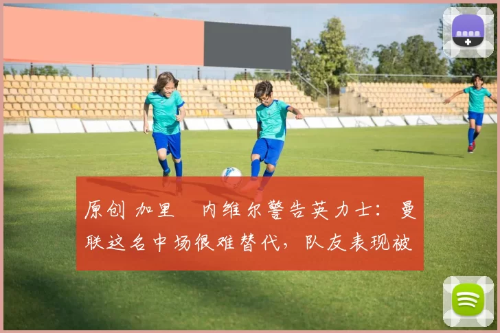 原创 加里・内维尔警告英力士：曼联这名中场很难替代，队友表现被赞 “离谱”