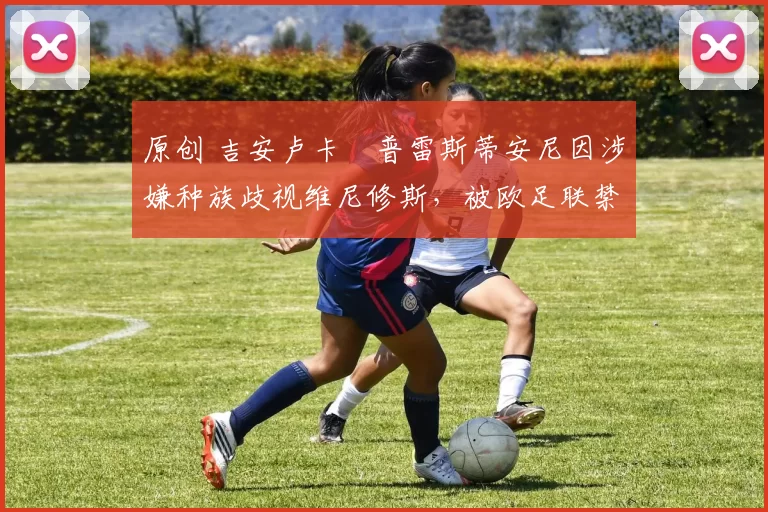 原创 吉安卢卡・普雷斯蒂安尼因涉嫌种族歧视维尼修斯，被欧足联禁赛