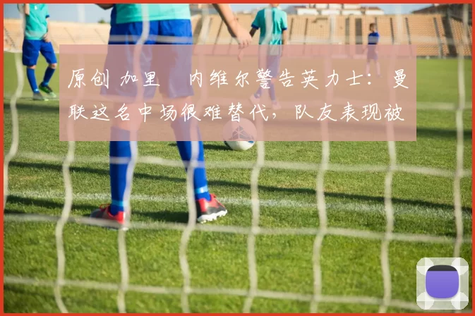 原创 加里・内维尔警告英力士：曼联这名中场很难替代，队友表现被赞 “离谱”