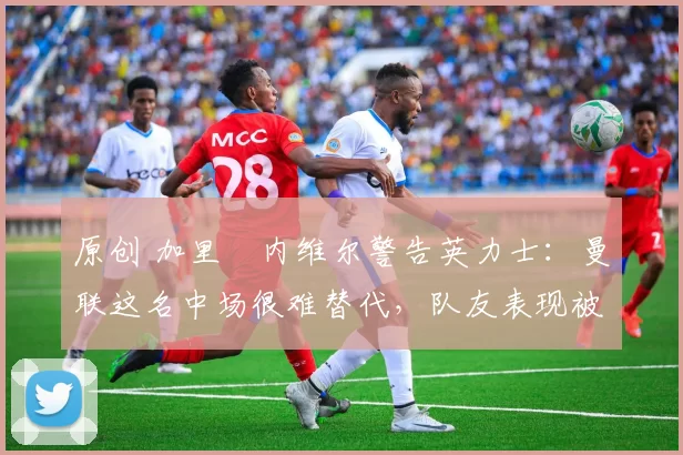 原创 加里・内维尔警告英力士：曼联这名中场很难替代，队友表现被赞 “离谱”