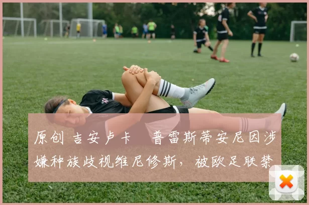 原创 吉安卢卡・普雷斯蒂安尼因涉嫌种族歧视维尼修斯，被欧足联禁赛