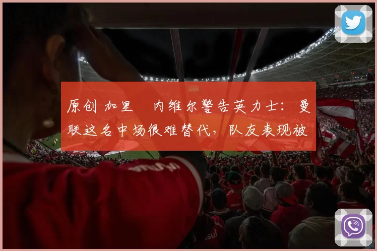 原创 加里・内维尔警告英力士：曼联这名中场很难替代，队友表现被赞 “离谱”