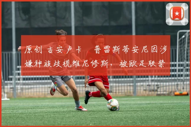 原创 吉安卢卡・普雷斯蒂安尼因涉嫌种族歧视维尼修斯,被欧足联禁赛