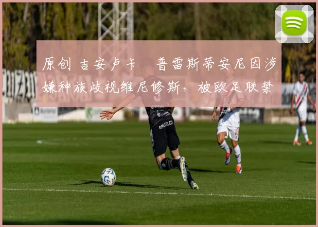 原创 吉安卢卡・普雷斯蒂安尼因涉嫌种族歧视维尼修斯，被欧足联禁赛