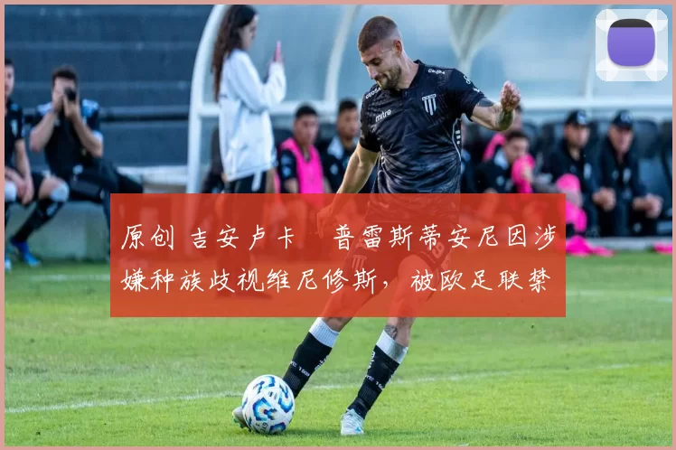 原创 吉安卢卡・普雷斯蒂安尼因涉嫌种族歧视维尼修斯，被欧足联禁赛