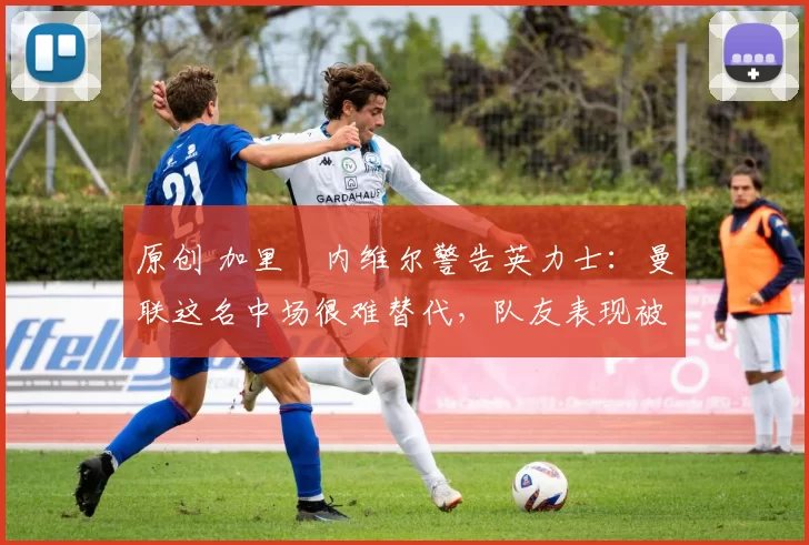 原创 加里・内维尔警告英力士：曼联这名中场很难替代，队友表现被赞 “离谱”