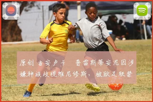 原创 吉安卢卡・普雷斯蒂安尼因涉嫌种族歧视维尼修斯，被欧足联禁赛