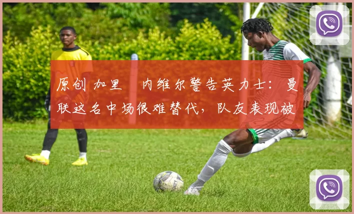 原创 加里・内维尔警告英力士：曼联这名中场很难替代，队友表现被赞 “离谱”