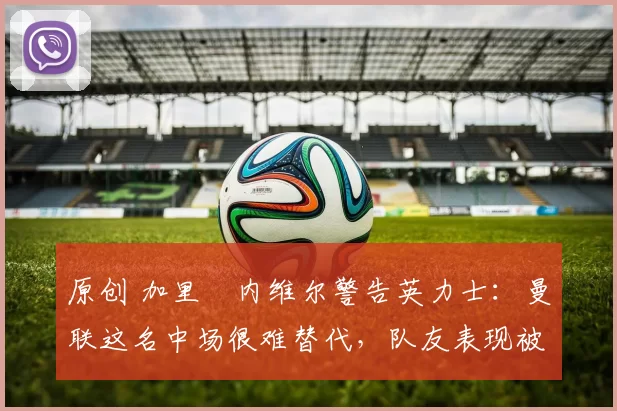 原创 加里・内维尔警告英力士：曼联这名中场很难替代，队友表现被赞 “离谱”