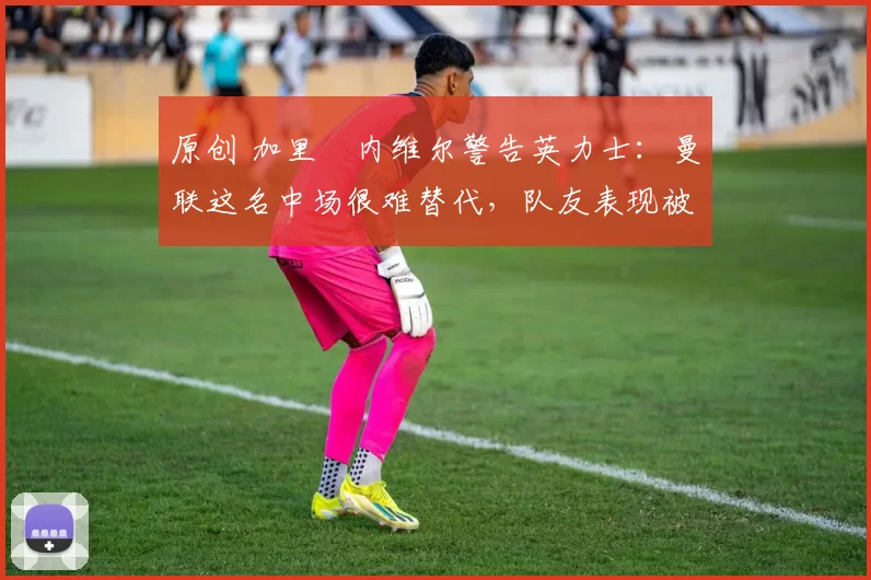 原创 加里・内维尔警告英力士：曼联这名中场很难替代，队友表现被赞 “离谱”