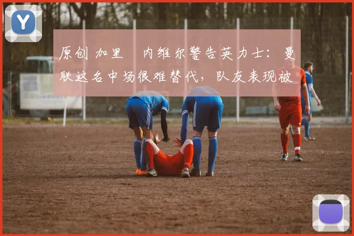 原创 加里・内维尔警告英力士：曼联这名中场很难替代，队友表现被赞 “离谱”