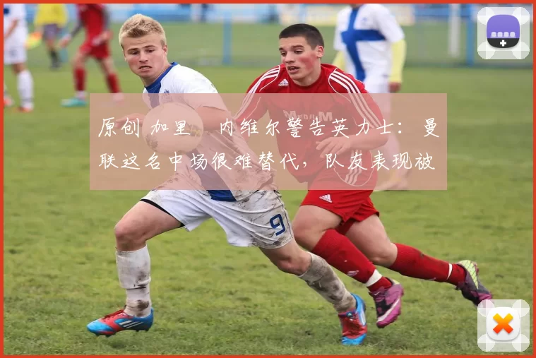 原创 加里・内维尔警告英力士：曼联这名中场很难替代，队友表现被赞 “离谱”