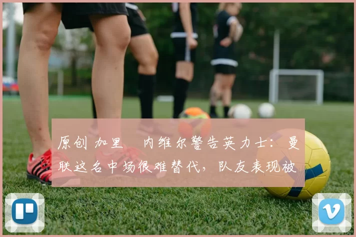 原创 加里・内维尔警告英力士：曼联这名中场很难替代，队友表现被赞 “离谱”