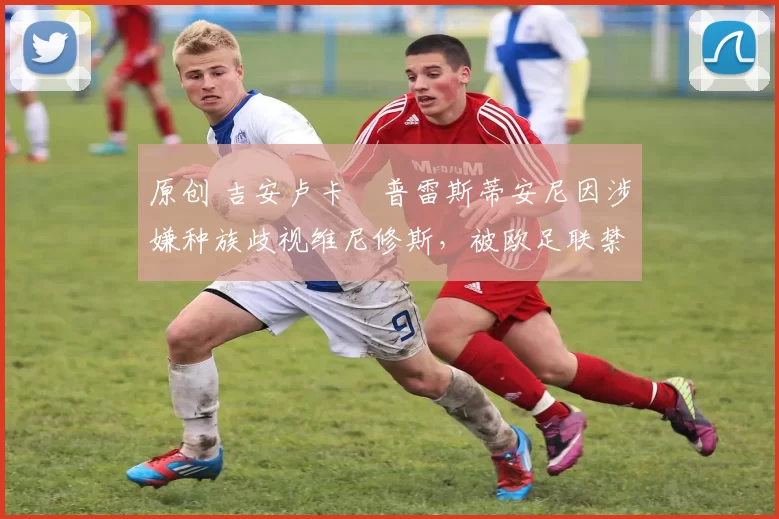 原创 吉安卢卡・普雷斯蒂安尼因涉嫌种族歧视维尼修斯，被欧足联禁赛