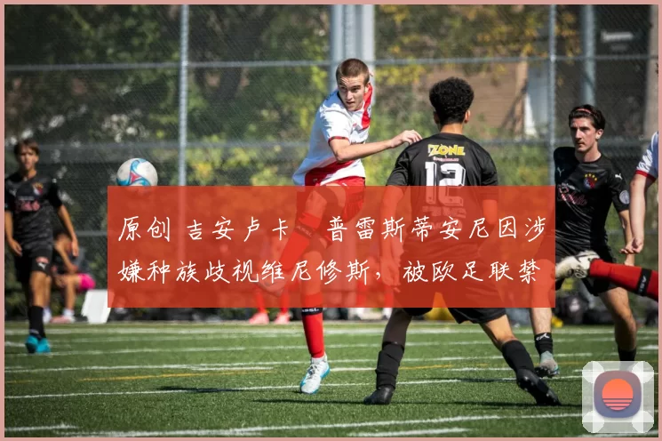 原创 吉安卢卡・普雷斯蒂安尼因涉嫌种族歧视维尼修斯,被欧足联禁赛