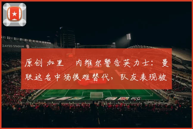 原创 加里・内维尔警告英力士：曼联这名中场很难替代，队友表现被赞 “离谱”