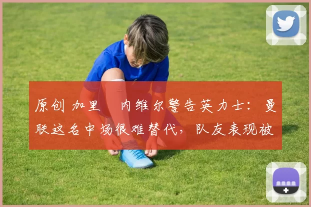 原创 加里・内维尔警告英力士：曼联这名中场很难替代，队友表现被赞 “离谱”