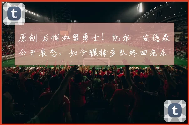 原创 后悔加盟勇士!凯尔・安德森公开表态,如今辗转多队终回老东家