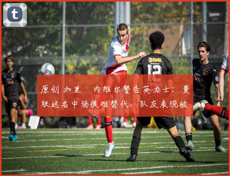 原创 加里・内维尔警告英力士：曼联这名中场很难替代，队友表现被赞 “离谱”