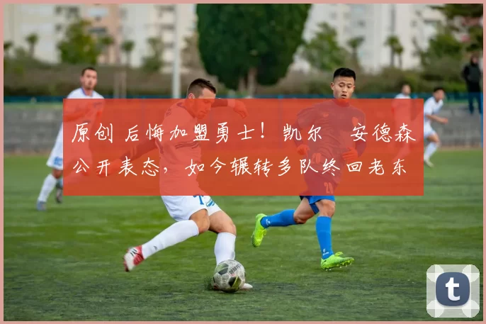 原创 后悔加盟勇士！凯尔・安德森公开表态，如今辗转多队终回老东家