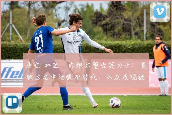 原创 加里・内维尔警告英力士：曼联这名中场很难替代，队友表现被赞 “离谱”